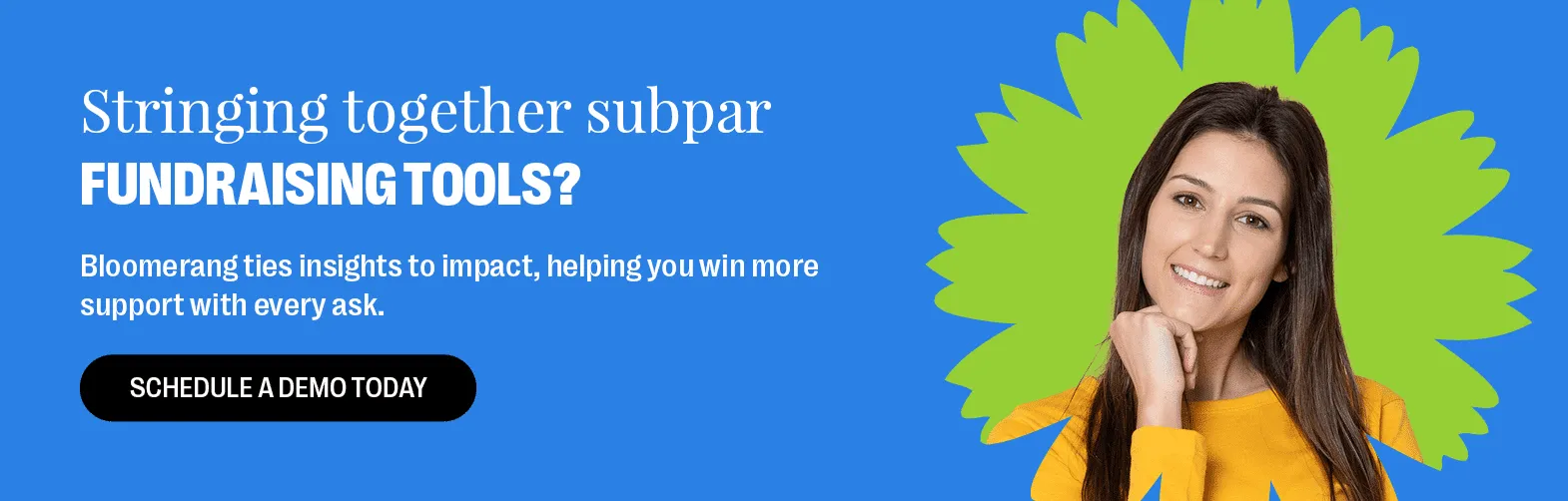 Stringing together subpar fundraising tools? Bloomerang ties insights to impact, helping you win more support with every ask. Schedule a demo today.