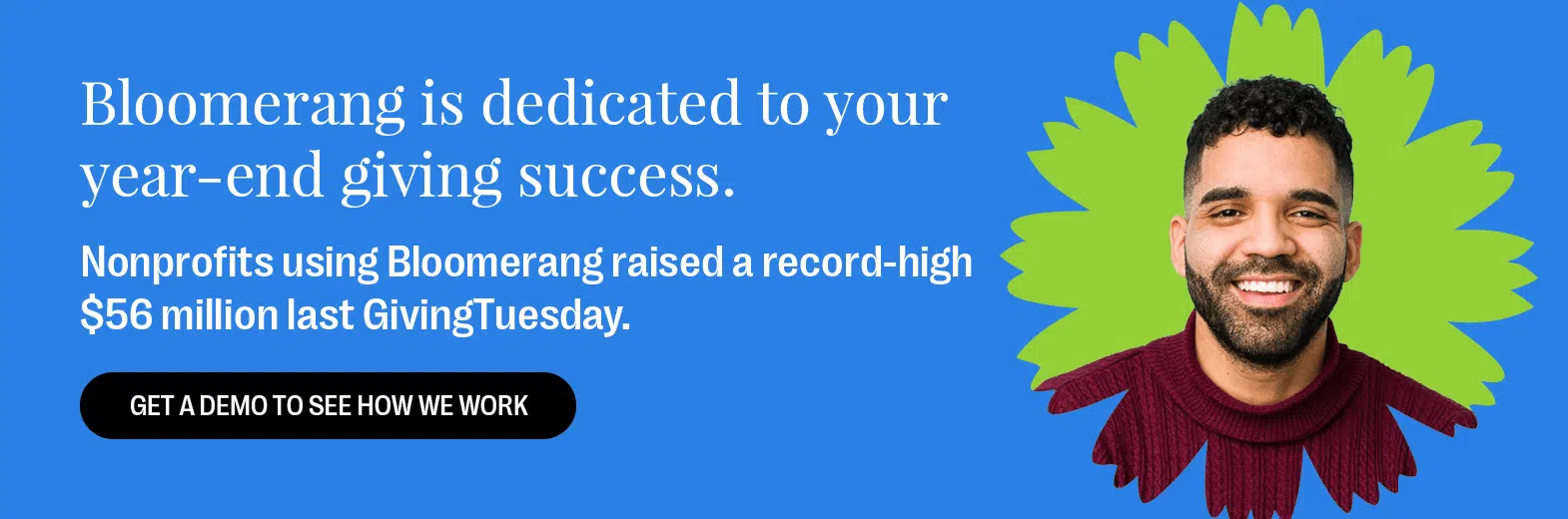 Bloomerang is your year-end giving partner for success. Nonprofits using Bloomerang raised a record-high $76 million last GivingTuesday. Get a Demo to See How We Work