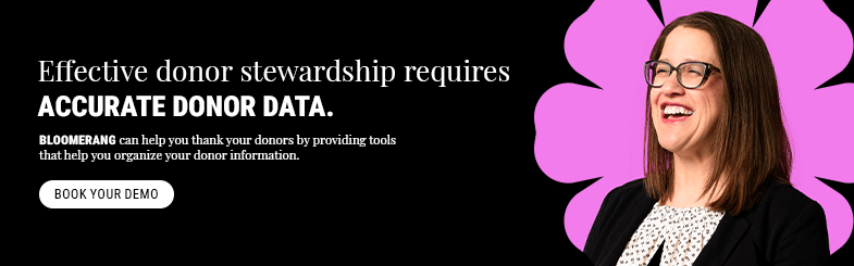 Effective donor stewardship requires accurate donor data. Bloomerang can help you thank your donors by providing tools that help you organize your donor information. Book your demo.