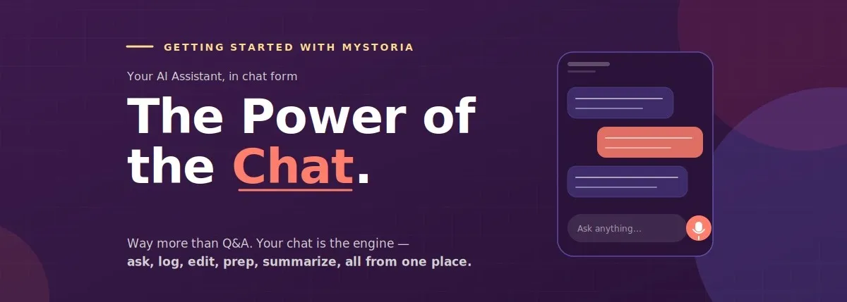 Getting started with myStoria. Your AI Assistant, in chat form. The power fo the chat. Way more than Q&A. Your chat is the engine — ask, log, edit, prep, summarize, all from one place.