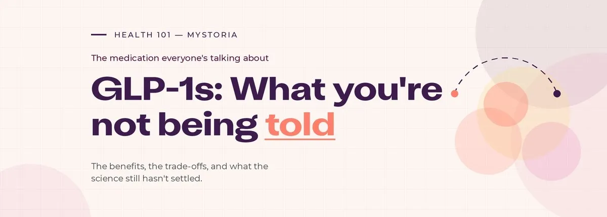 Health 101 myStoria. The medication everyone's talking about. GLP-1s: What you're not being told. The benefits, the trade-offs, and what the science still hasn't settled.