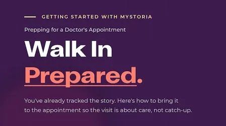 Getting started with myStoria. Prepping for a doctor's appointment: Walk In Prepared. You've already tracked the story. Here's how to bring it to the appointment so the visit is about care, not catch-up.