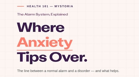 Health 101 myStoria: The Alarm System, Explained. Where Anxiety Tips Over. The line between a normal alarm and a disorder — and what helps.