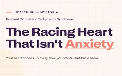 Health 101 myStoria: Postural Orthostatic Tachycardia Syndrome. The Racing heart that isn't anxiety. Your heart speeds up every time you stand. That has a name.