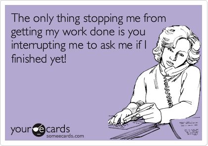The only thing stopping me from getting my work done is you interrupting me  to ask me if I finished yet!