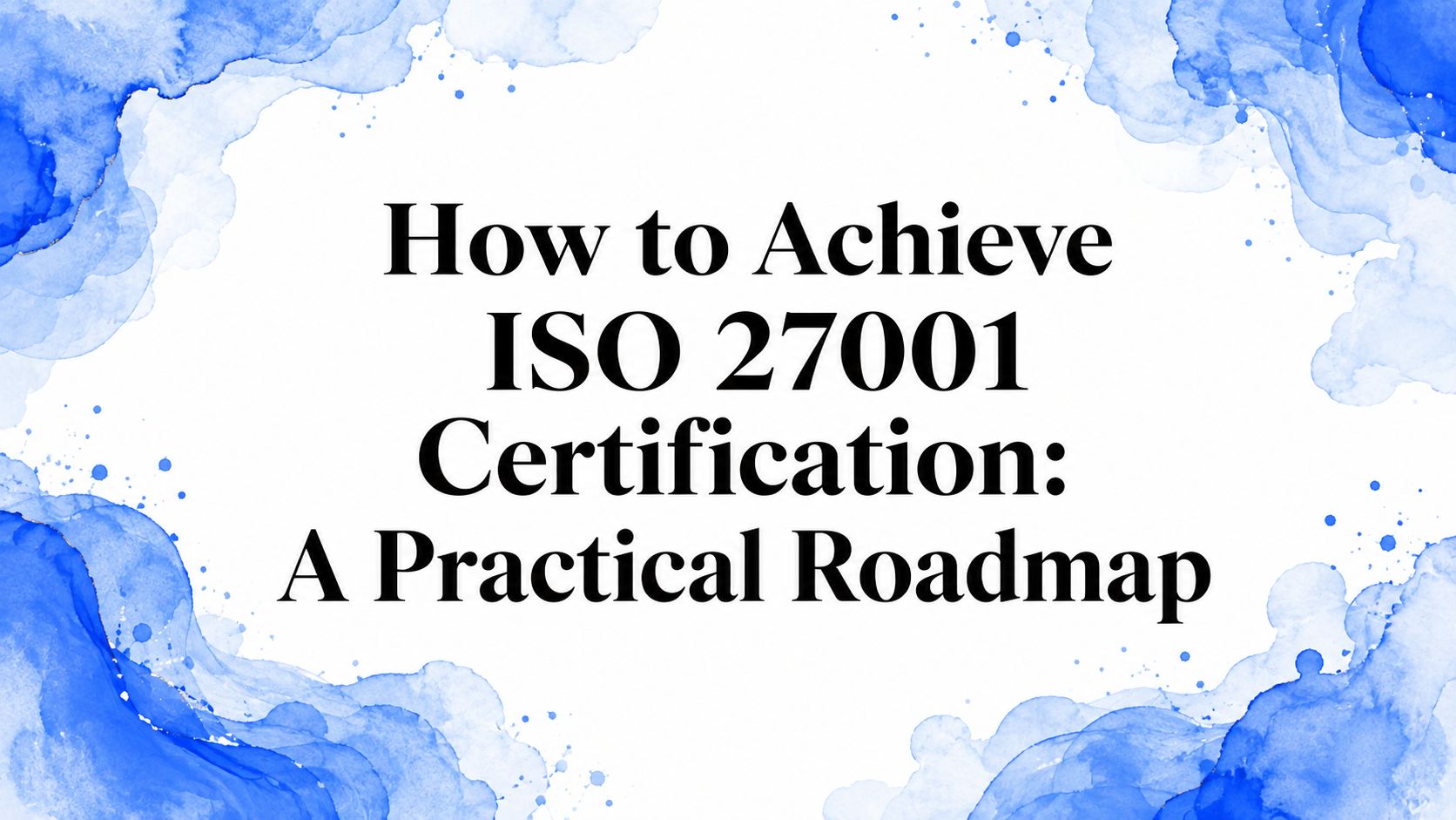 How to Achieve ISO 27001 Certification: A Practical Roadmap
