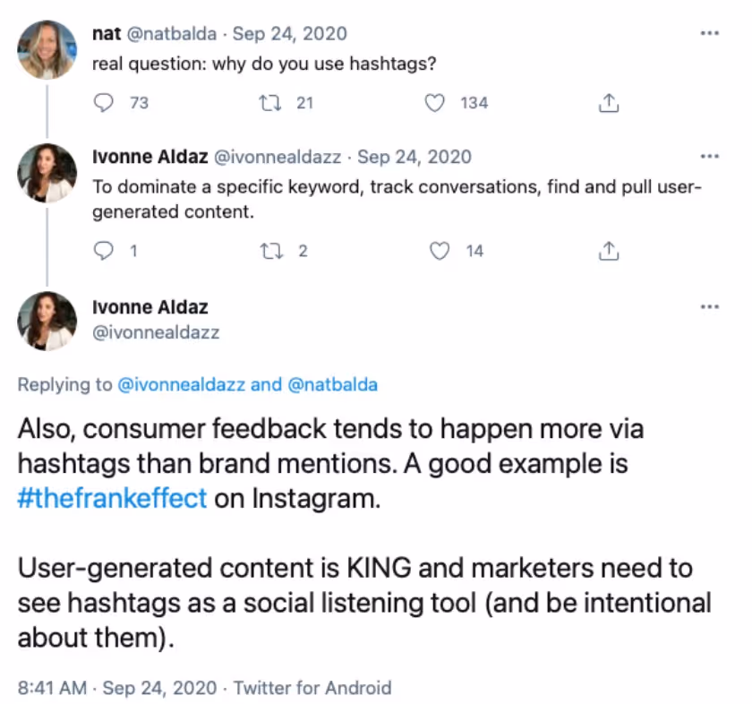 @natbalda tweeted "real question: why do use hashtags?"@ivonnealdazz tweeted: "To dominate a specific keyword, track conversations, find and pull user-generated content. Also, consumer feedback tends to happen more via hashtags than brand mentions. A good example is #TheFrankEffect on Instagram. User-generated content is KING and marketers need to see hashtags as a social listening tool (and be intentional about them). 