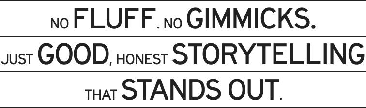No fluff. No gimmicks. Just good, honest storytelling that stands out.