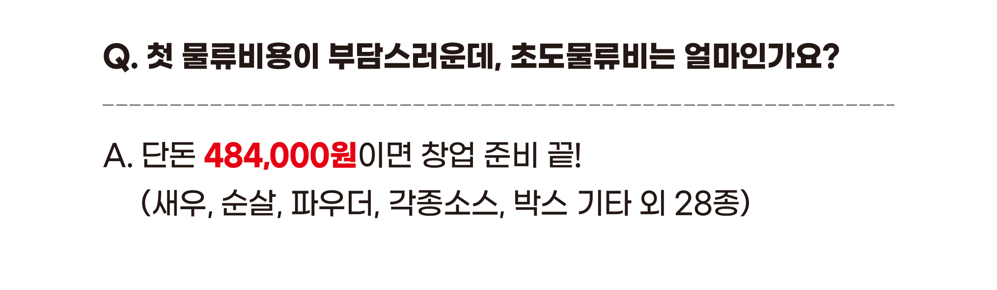 Q. 첫 물류비용이 부담스러운데, 초도물류비는 얼마인가요? A. 단돈 484,000원이면 창업 준비 끝! (새우, 순살, 파우더, 각종소스, 박스 기타 외 28종)