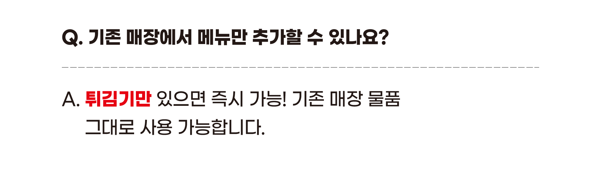 Q. 기존 매장에서 메뉴만 추가할 수 있나요? A. 튀김기만 있으면 즉시 가능! 기존 매장 물품 그대로 사용 가능합니다.