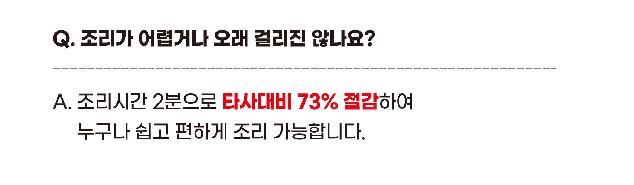 Q. 조리가 어렵거나 오래 걸리진 않나요? A. 조리시간 2분으로 타사대비 73% 절감하여 누구나 쉽고 편하게 조리 가능합니다.