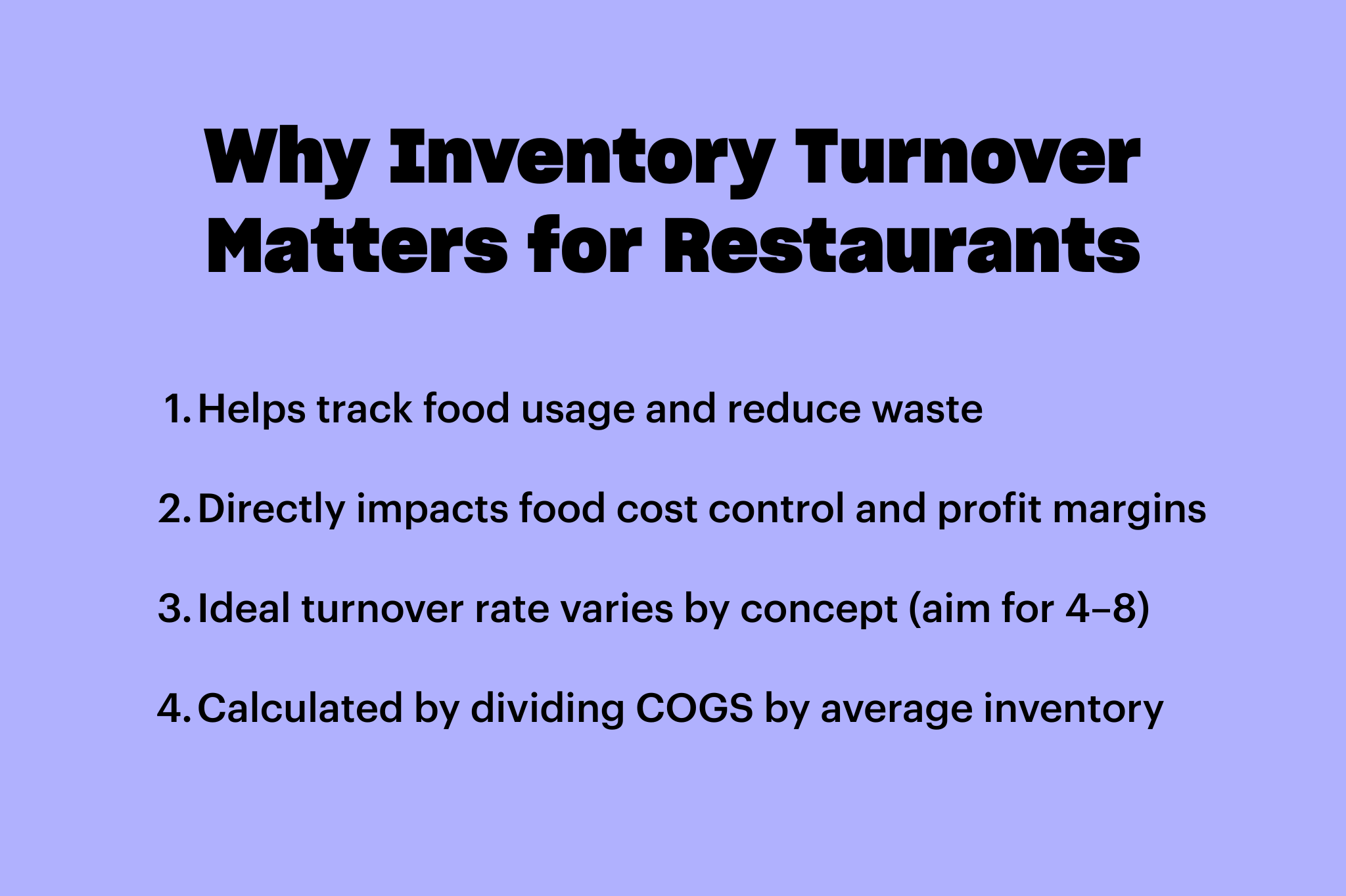 Why Inventory Turnover Matters for Restaurants,  Helps track food usage and reduce waste, Directly impacts food cost control and profit margins, Ideal turnover rate varies by concept (aim for 4-8, Calculated by dividing COGS by average inventory