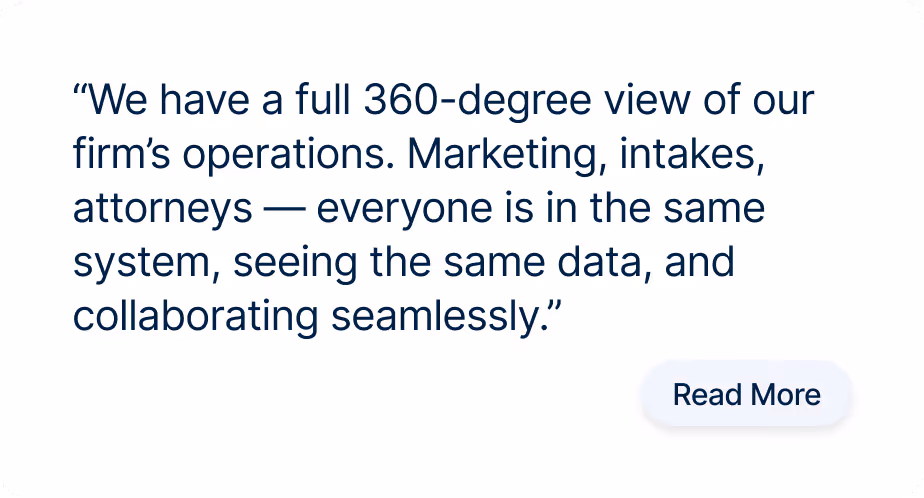 “We have a full 360-degree view of our firm’s operations. Marketing, intakes, attorneys — everyone is in the same system, seeing the same data, and collaborating seamlessly.”