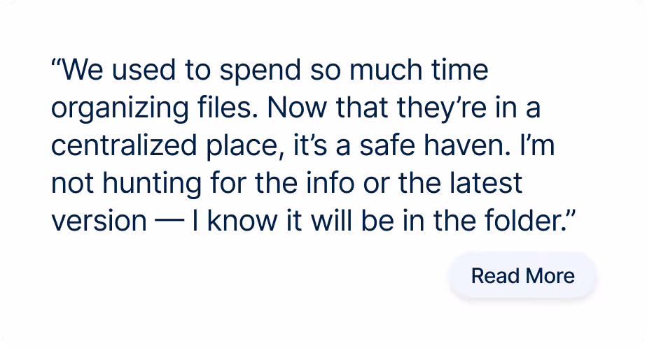 “We used to spend so much time organizing files. Now that they’re in a centralized place, it’s a safe haven. I’m not hunting for the info or the latest version — I know it will be in the folder.”
