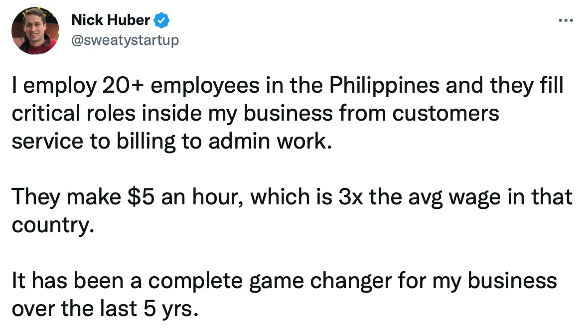 A Twitter screenshot from Nick Huber, a real estate businessman: "I employ 20+ employees in the Philippines and they fill critical roles inside my business from customer service to billing to admin work. They make $5 an hour, which is 3x the avg wage in theat country. It has been a complete game changer for my business over the last 5 years" 