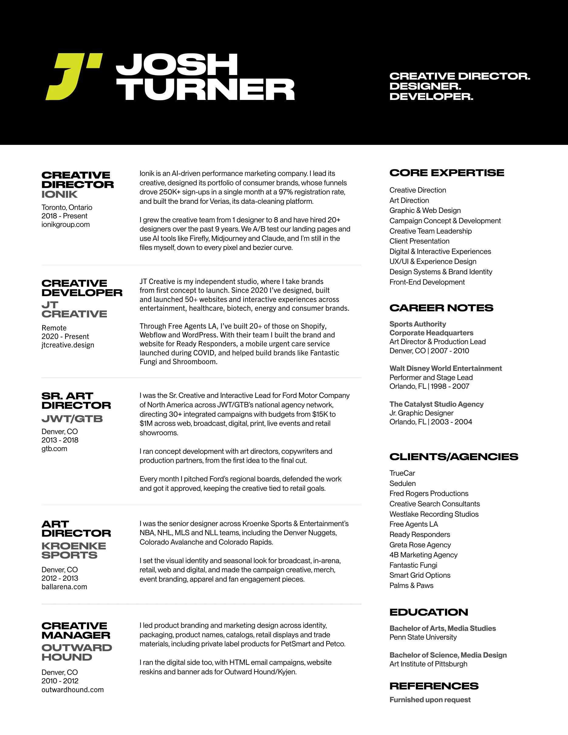Josh Turner resume: Creative Director, Designer, Developer. Creative Director at Ionik (2018 to present), Creative Developer at JT Creative, Senior Art Director at JWT/GTB for Ford, Art Director at Kroenke Sports, Creative Manager at Outward Hound. Core expertise, career notes, clients, education and references.
