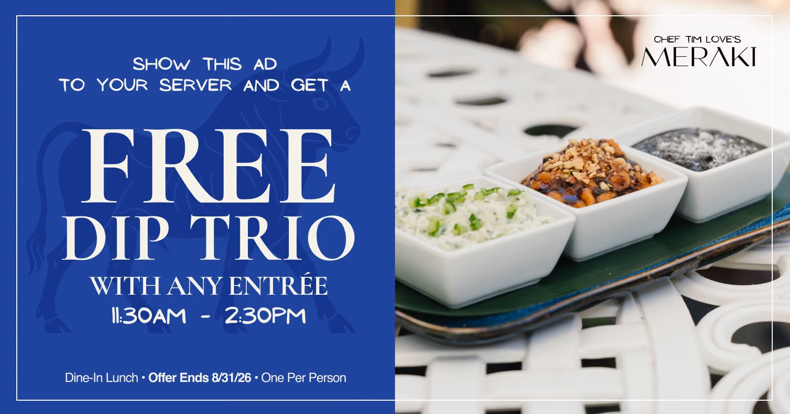 Show this ad to your server and get a free Dip Trio with any entrée, 11:30 AM–2:30 PM. Dine-in lunch, offer ends August 31, 2026, one per person. Chef Tim Love's Meraki.