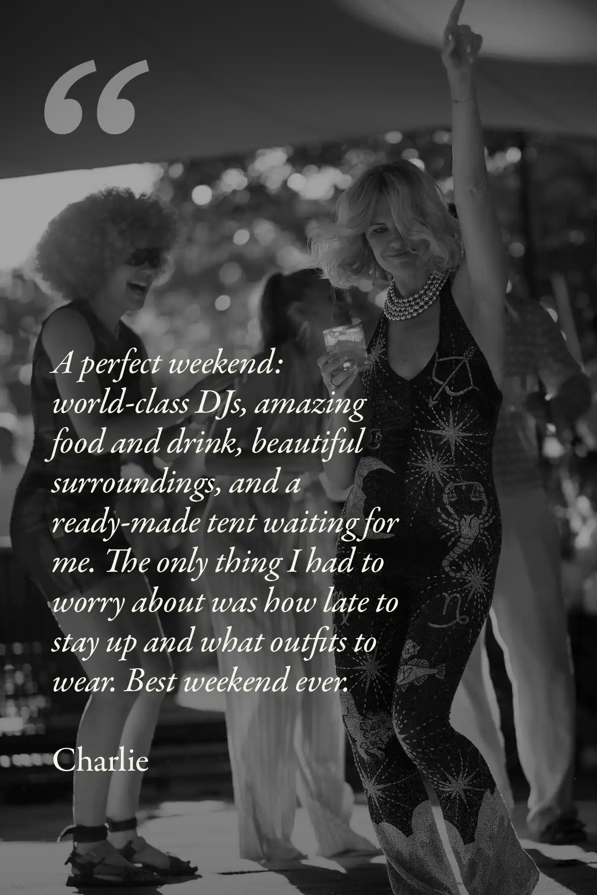 Image with text: A perfect weekend: world-class DJs, amazing food and drink, beautiful surroundings, and a ready-made tent waiting for me. The only thing I had to worry about was how late to stay up and what outfits to wear. Best weekend ever.
Charlie
