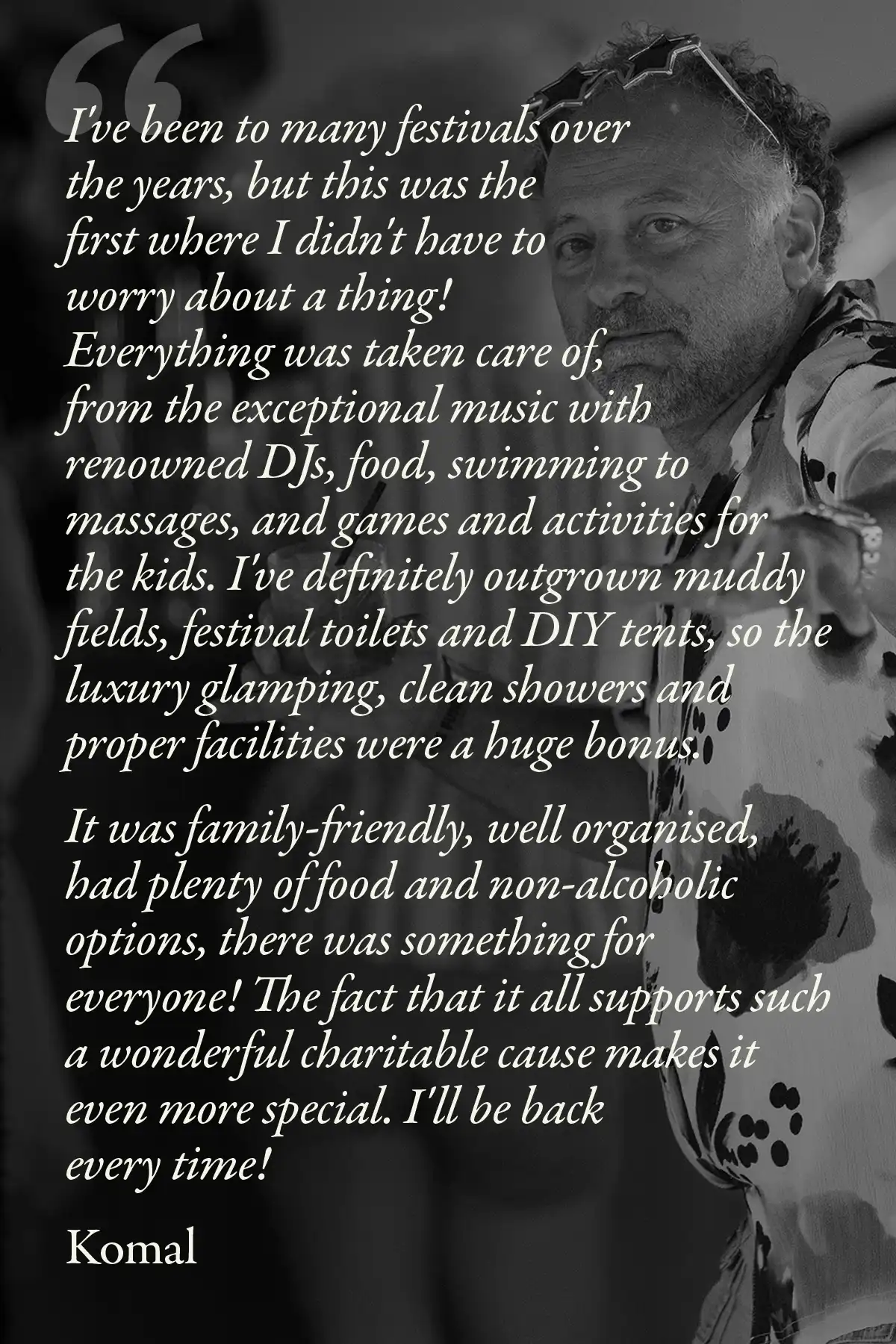 Image with text: I've been to many festivals over the years, but this was the first where I didn't have to worry about a thing! Everything was taken care of, from the exceptional music with renowned DJs, food, swimming to massages, and games and activities for the kids. I've definitely outgrown muddy fields, festival toilets and DIY tents, so the luxury glamping, clean showers and proper facilities were a huge bonus.
It was family-friendly, well organised, had plenty of food and non-alcoholic options, there was something for everyone! The fact that it all supports such a wonderful charitable cause makes it even more special. I'll be back every time!
Komal