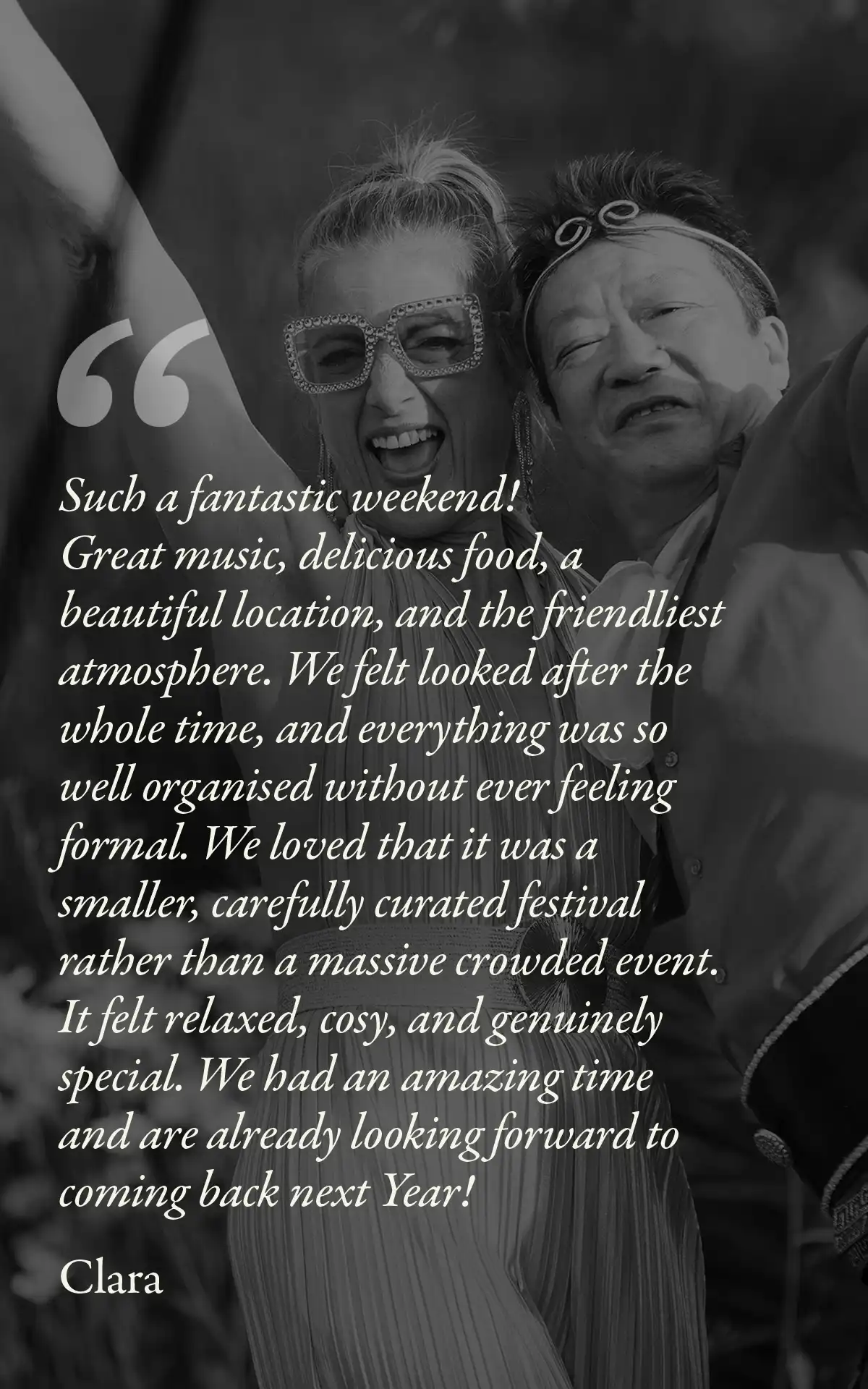 Image with text: Such a fantastic weekend!
Great music, delicious food, a beautiful location, and the friendliest atmosphere. We felt looked after the whole time, and everything was so well organised without ever feeling formal. We loved that it was a smaller, carefully curated festival rather than a massive crowded event. It felt relaxed, cosy, and genuinely special. We had an amazing time and are already looking forward to coming back next Year!
Clara