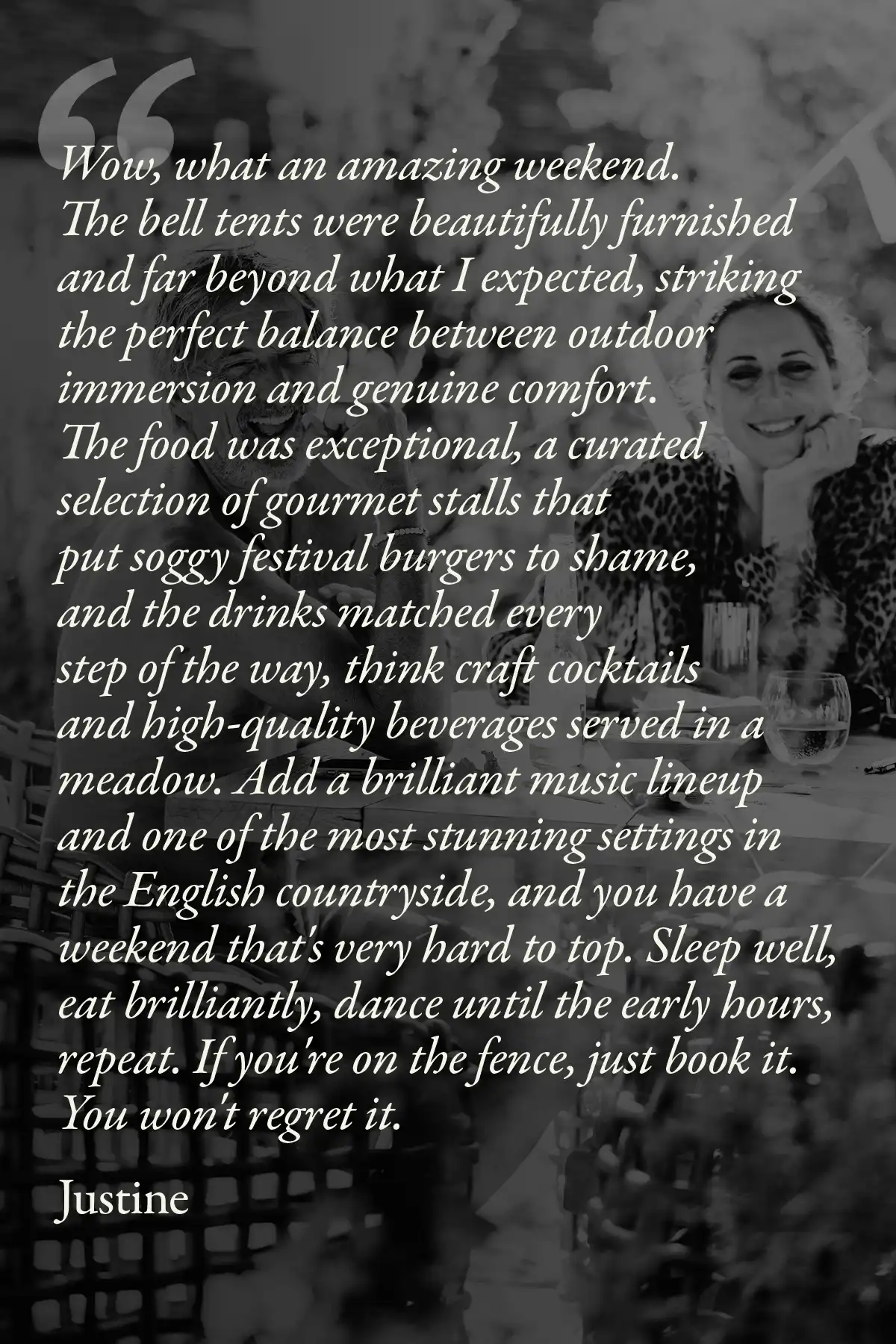 Image with text: Wow, what an amazing weekend. The bell tents were beautifully furnished and far beyond what I expected, striking the perfect balance between outdoor immersion and genuine comfort. The food was exceptional, a curated selection of gourmet stalls that put soggy festival burgers to shame, and the drinks matched every step of the way, think craft cocktails and high-quality beverages served in a meadow. Add a brilliant music lineup and one of the most stunning settings in the English countryside, and you have a weekend that's very hard to top. Sleep well, eat brilliantly, dance until the early hours, repeat. If you're on the fence, just book it. You won't regret it.
Justine