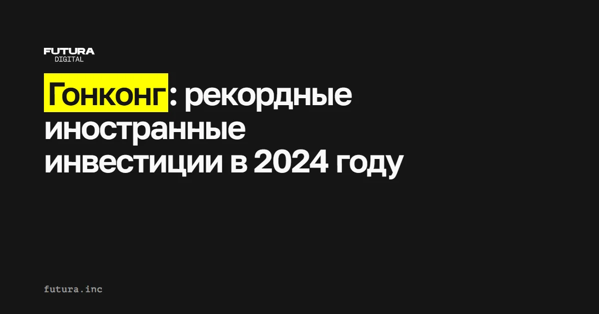 Гонконг: рекордные иностранные инвестиции в 2024 году