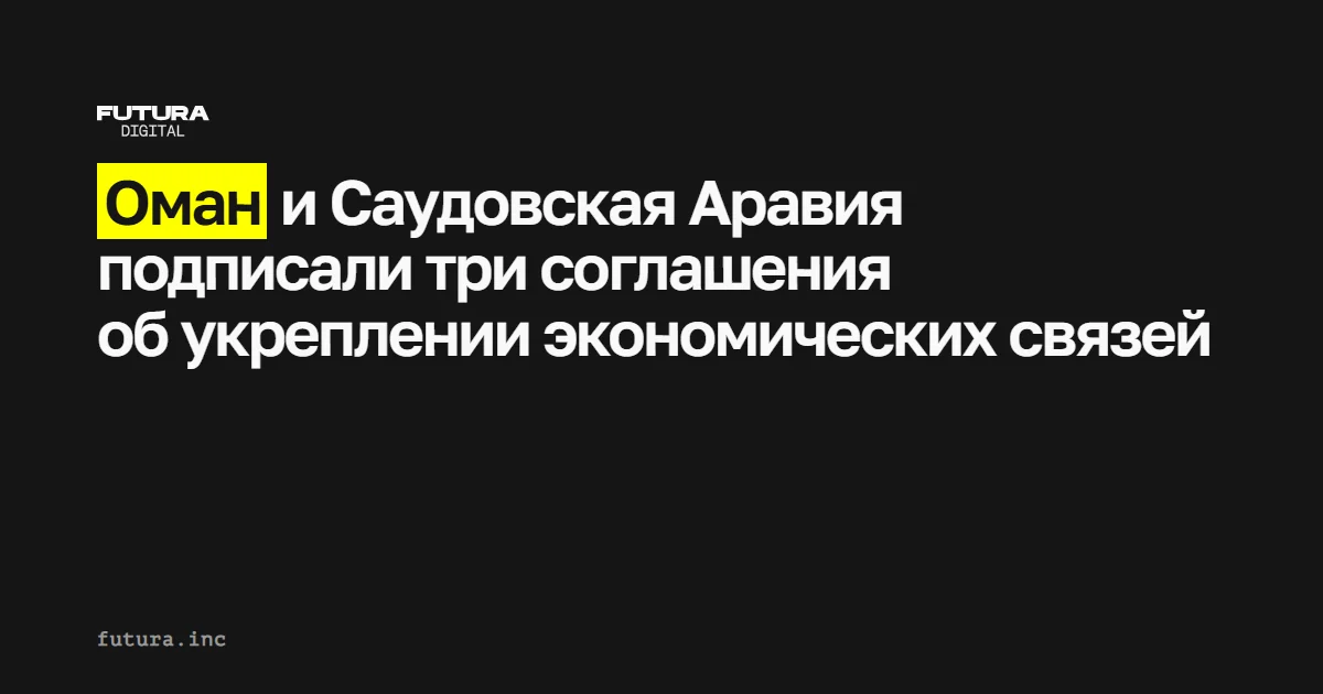Оман и Саудовская Аравия подписали три новых соглашения по укреплению экономических отношений