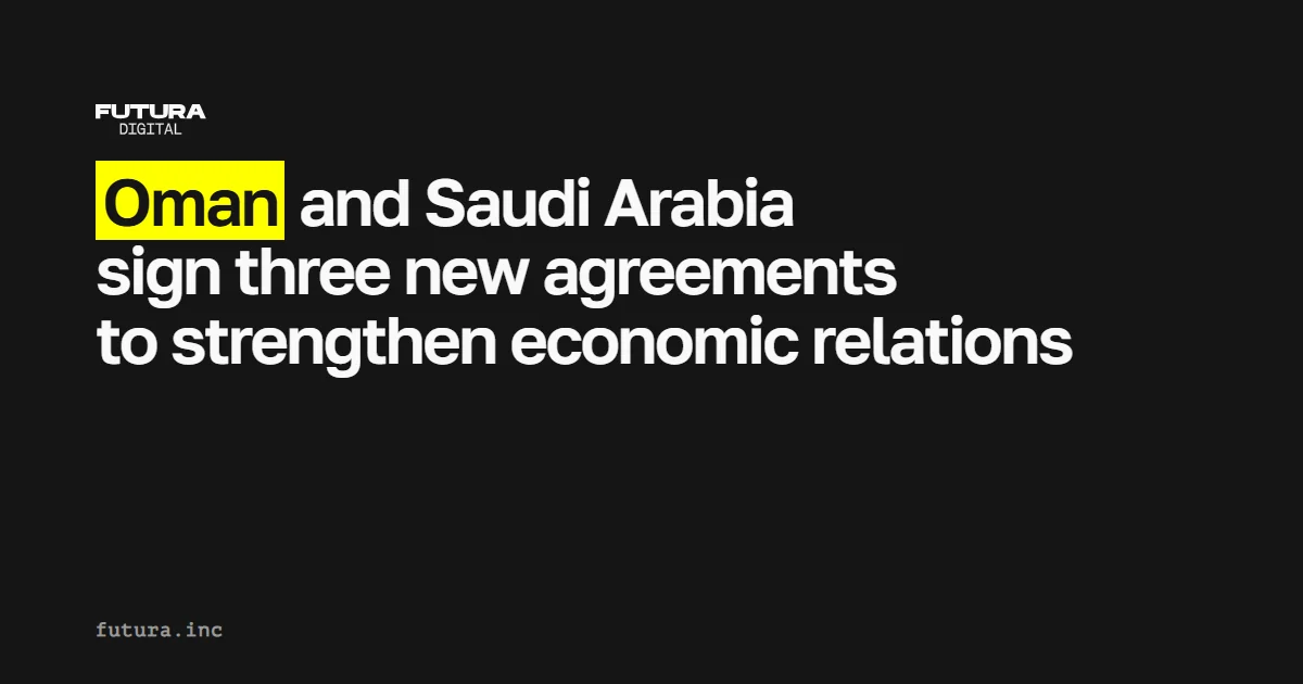 Oman and Saudi Arabia sign three new agreements to strengthen economic relations