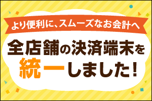 より便利に、スムーズなお会計へ！ 全店舗の決済端末を統一しました！