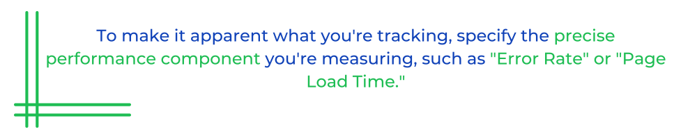 To make it apparent what you're tracking, specify the precise performance component you're measuring, such as "Error Rate" or "Page Load Time."