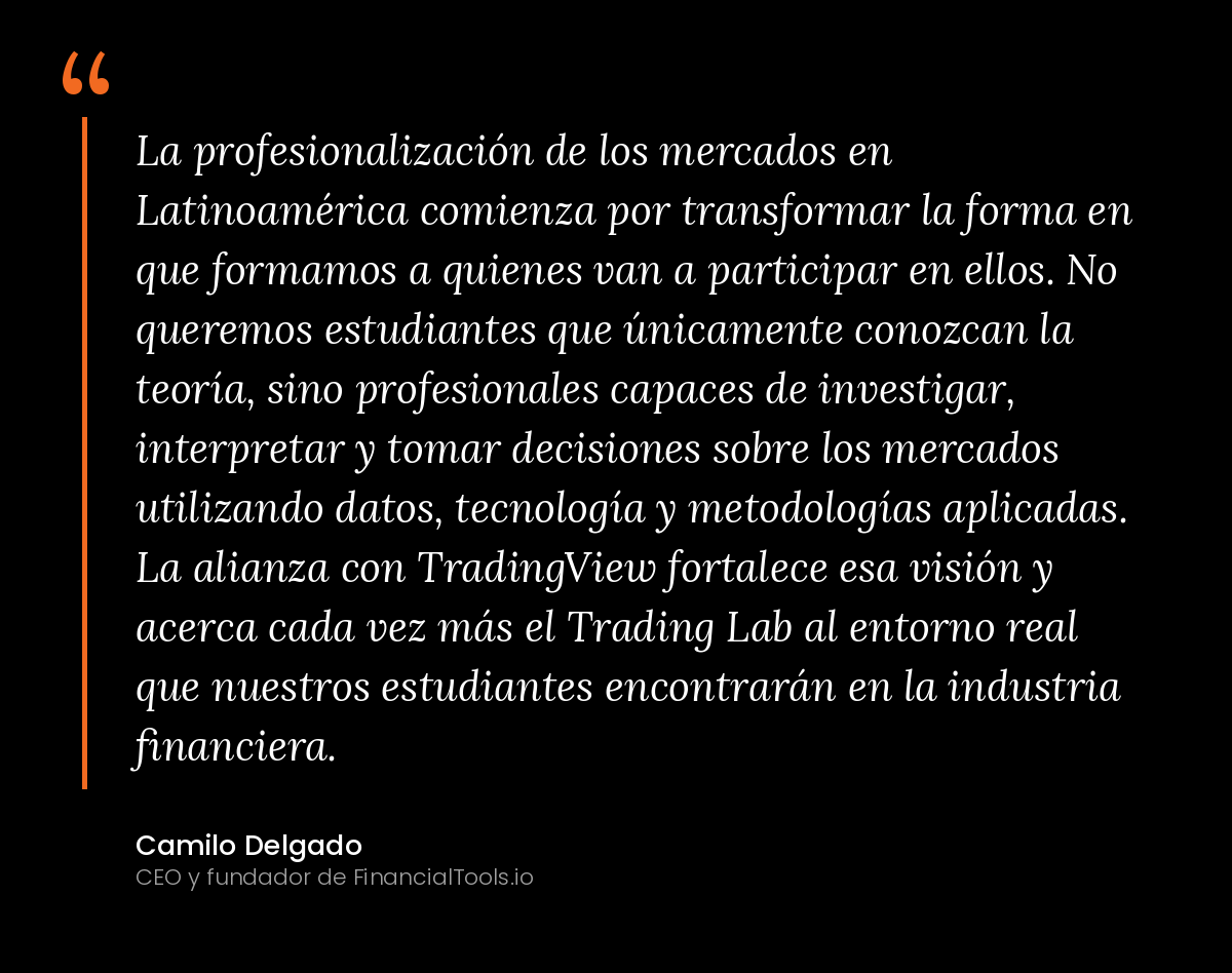 La profesionalización de los mercados en Latinoamérica comienza por transformar la forma en que formamos a quienes van a participar en ellos. No queremos estudiantes que únicamente conozcan la teoría, sino profesionales capaces de investigar, interpretar y tomar decisiones sobre los mercados utilizando datos, tecnología y metodologías aplicadas. La alianza con TradingView fortalece esa visión y acerca cada vez más el Trading Lab al entorno real que nuestros estudiantes encontrarán en la industria financiera. Camilo Delgado, CEO y fundador de FinancialTools.io