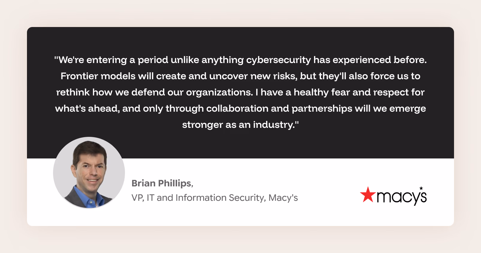 "We're entering a period unlike anything cybersecurity has experienced before. Frontier models will create and uncover new risks, but they'll also force us to rethink how we defend our organizations. I have a healthy fear and respect for what's ahead, and only through collaboration and partnerships will we emerge stronger as an industry." Brian Phillips, VP, IT and Information Security, Macy's