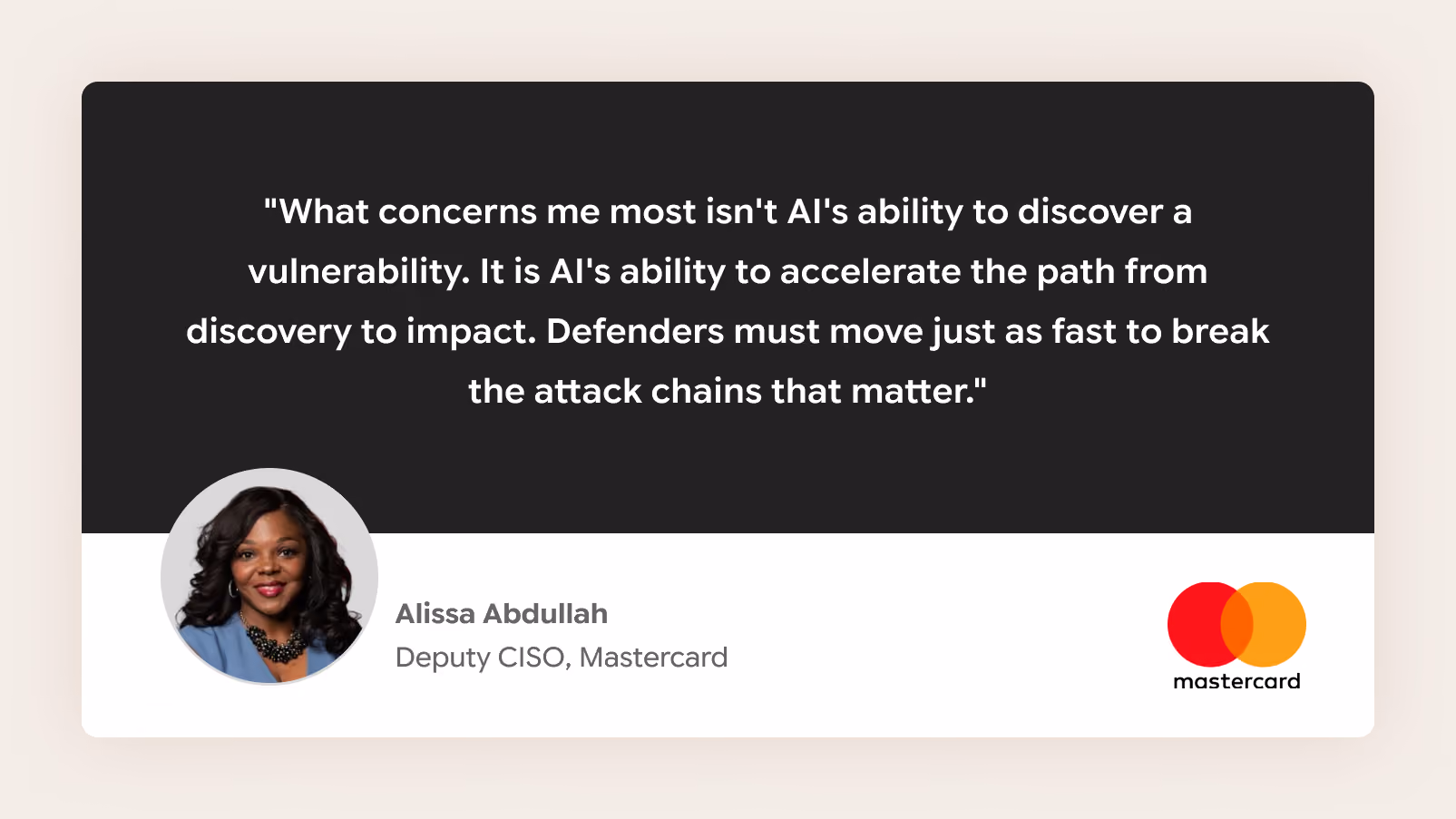 "What concerns me most isn't AI's ability to discover a vulnerability. It is AI's ability to accelerate the path from discovery to impact. Defenders must move just as fast to break the attack chains that matter." Alissa Abdullah, Deputy CISO, Mastercard