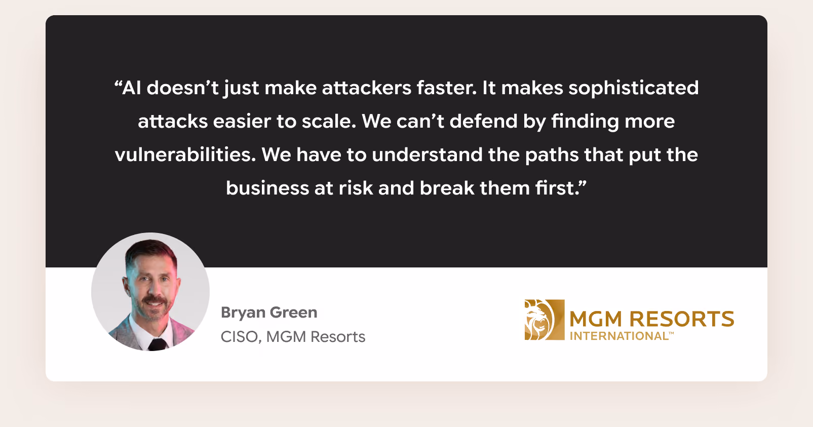 "AI doesn't just make attackers faster. It makes sophisticated attacks easier to scale. We can't defend by finding more vulnerabilities. We have to understand the paths that put the business at risk and break them first." Bryan Green, CISO, MGM Resorts