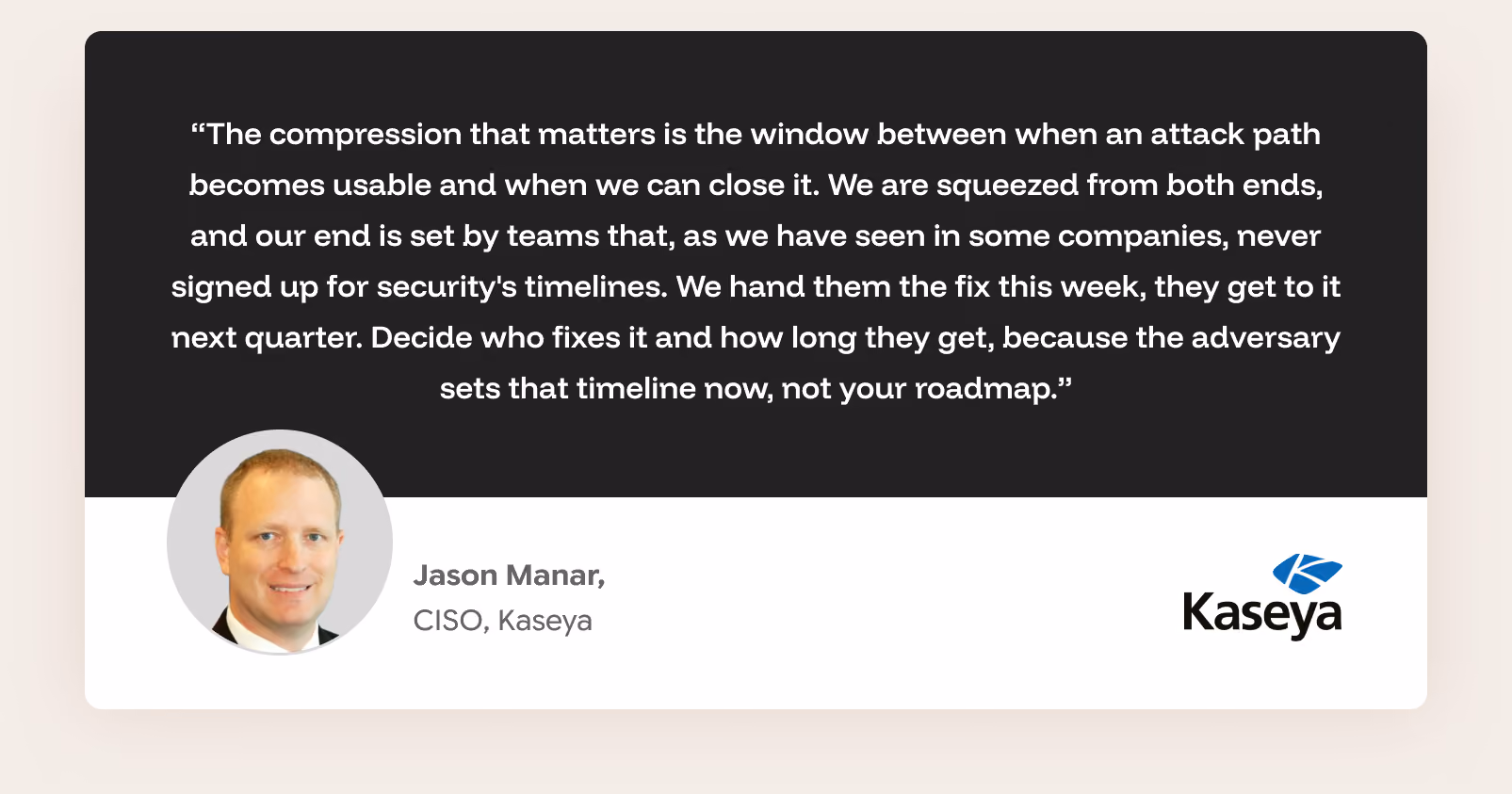 &ldquo;The compression that matters is the window between when an attack path becomes usable and when we can close it. We are squeezed from both ends, and our end is set by teams that, as we have seen in some companies, never signed up for security's timelines. We hand them the fix this week, they get to it next quarter. Decide who fixes it and how long they get, because the adversary sets that timeline now, not your roadmap.&rdquo; Jason Manar, CISO, Kaseya