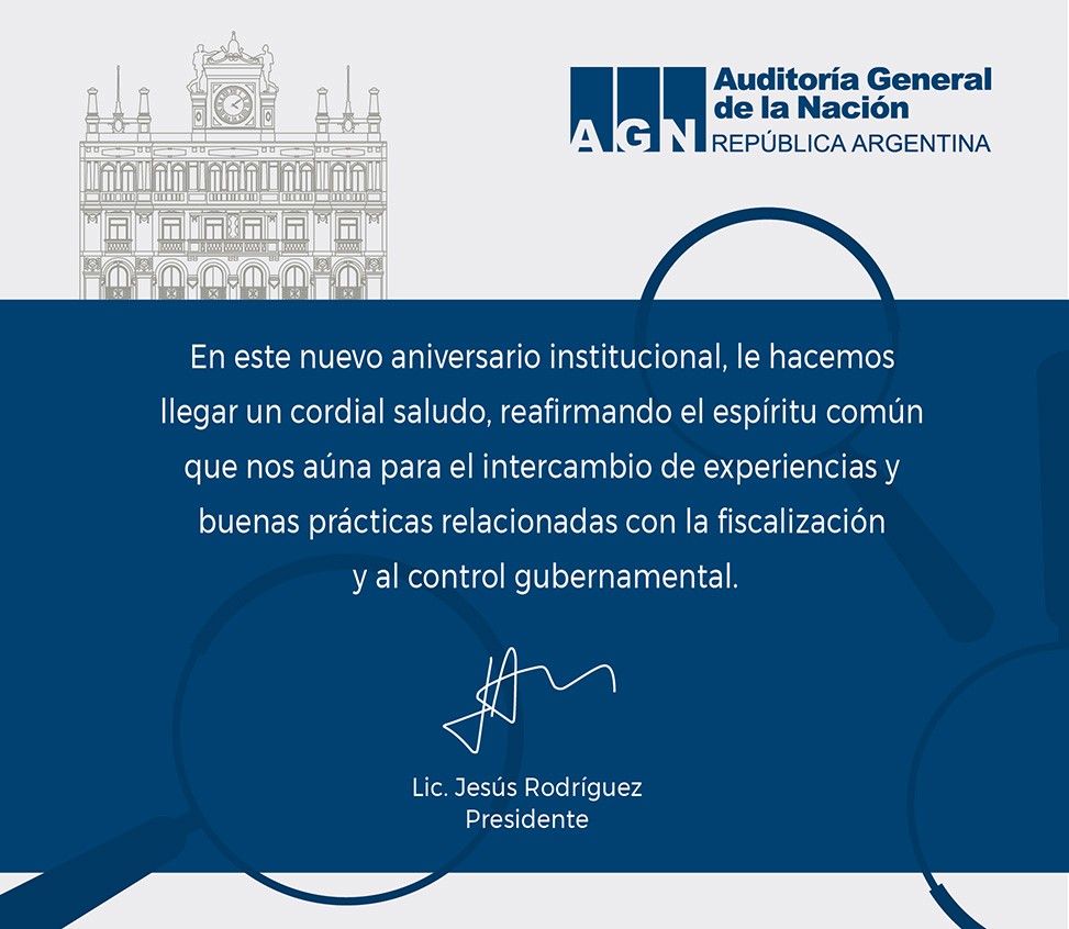 Felicitación de parte del Lic. Jesus Rodríguez, Presidente de la Auditoría General de la Nación República de Argentina.
En este nuevo aniversario institucional, le hacemos llegar un cordial saludo, reafirmando el espíritu común que nos aúna para el intercambio de experiencias y buenas prácticas relacionadas con la fiscalización y al control gubernamental.
Lic. Jesús Rodríguez, Presidente Auditoría General de la Nación, República Argentina.