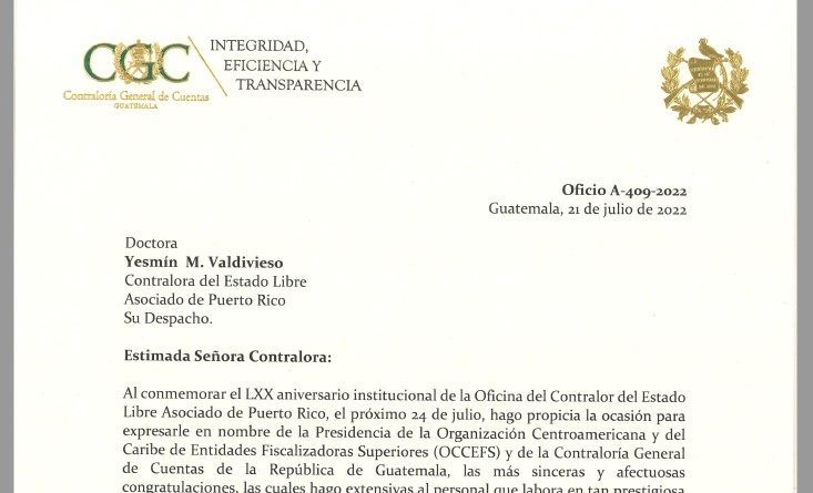 Guatemala, 21 de julio de 2022. Doctora INTEGRIDAD, EFICIENCIA Y TRANSPARENCIA Yesmín M. Valdivieso Contralora del Estado Libre Asociado de Puerto Rico Su Despacho. Estimada Señora Contralora: Oficio A-409-2022 Guatemala, 21 de julio de 2022 Al conmemorar el LXX aniversario institucional de la Oficina del Contralor del Estado Libre Asociado de Puerto Rico, el próximo 24 de julio, hago propicia la ocasión para expresarle en nombre de la Presidencia de la Organización Centroamericana y del Caribe de Entidades Fiscalizadoras Superiores ( OCCEFS) y de la Contraloría General de Cuentas de la República de Guatemala, las más sinceras y afectuosas congratulaciones, las cuales hago extensivas al personal que labora en tan prestigiosa Organización. No está demás, manifestar mi compromiso de continuar trabajando en beneficio de nuestras Instituciones y de las Organizaciones que nos aglutinan; así como para el fortalecimiento de las relaciones de amistad entre nuestras EFS. Al reiterar mis felicitaciones, formulo sinceros deseos porque la Oficina del Contralor del Estado Libre Asociado de Puerto Rico, siga cumpliendo con éxito su invaluable labor de fiscalización de los recursos públicos, lucha en contra de la corrupción y en pro de la transparencia. Sin más por el momento, aprovecho la ocasión para presentarle las muestras de mi consideración y estima,