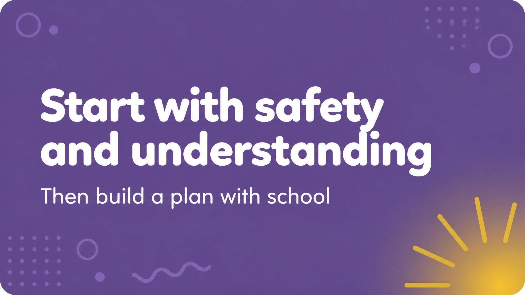 Purple graphic reading “Start with safety and understanding” with the supporting line “Then build a plan with school”