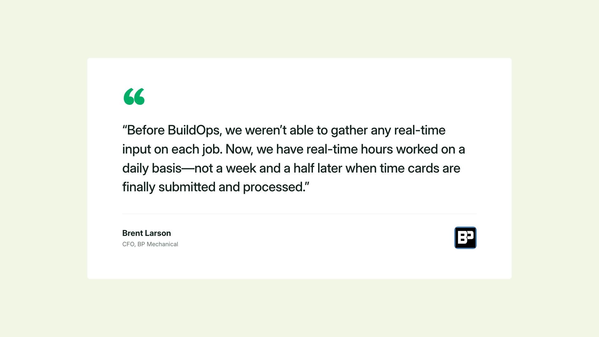 “Before BuildOps, we weren’t able to gather any real-time input on each job. Now, we have real-time hours worked on a daily basis—not a week and a half later when time cards are finally submitted and processed." Brent Larson, CFO, BP Mechanical