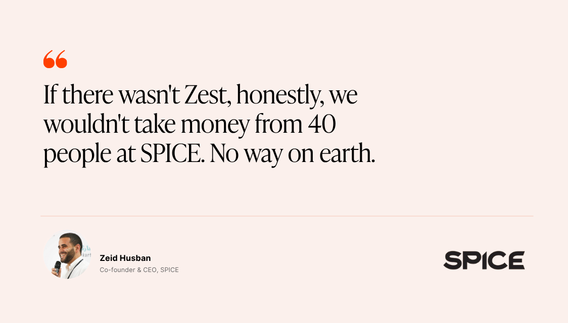 Quote from Zeid Husban, Co-founder and CEO of SPICE: "If there wasn't Zest, honestly, we wouldn't take money from 40 people at SPICE. No way on earth."