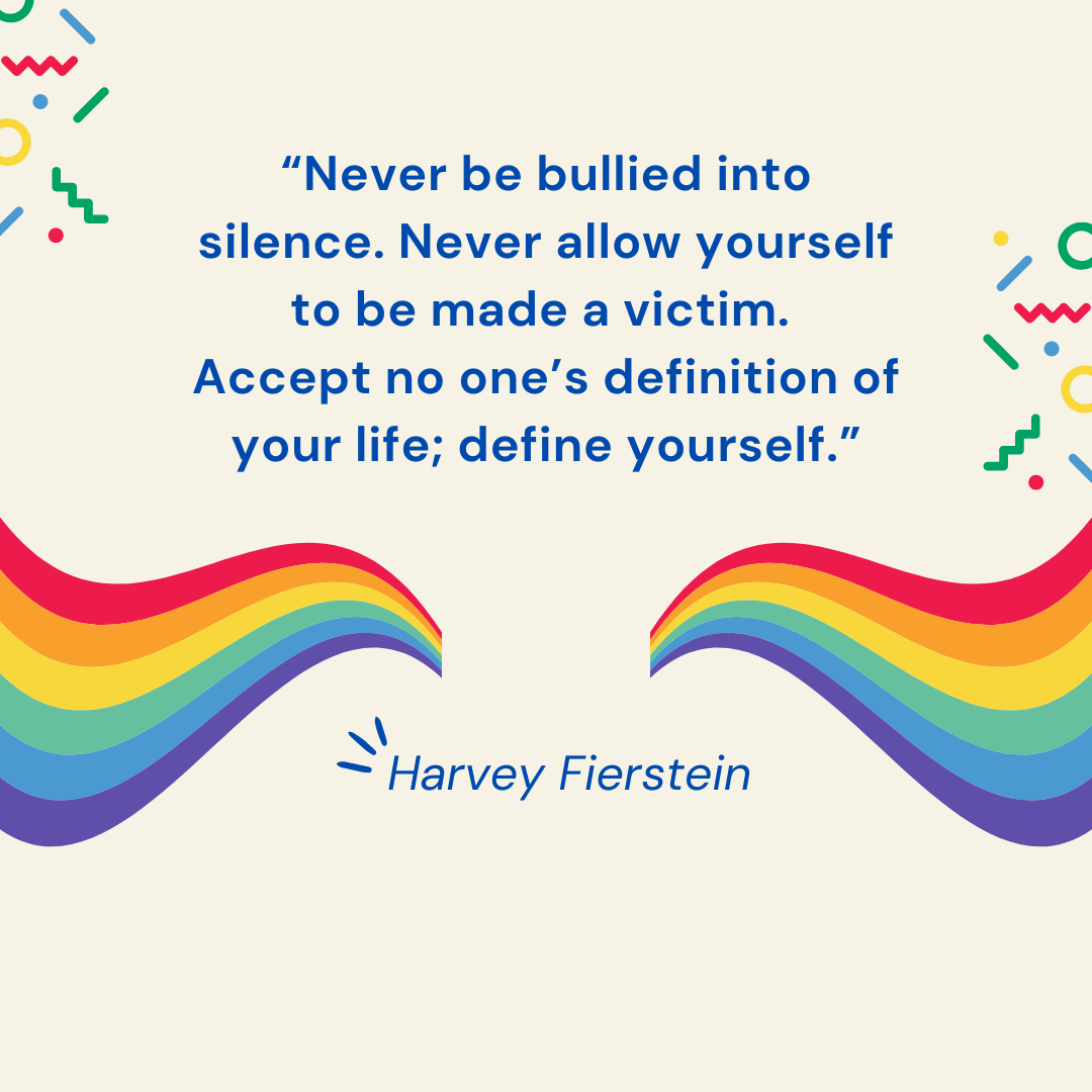 “Never be bullied into silence. Never allow yourself to be made a victim. Accept no one’s definition of your life; define yourself.” — Harvey Fierstein