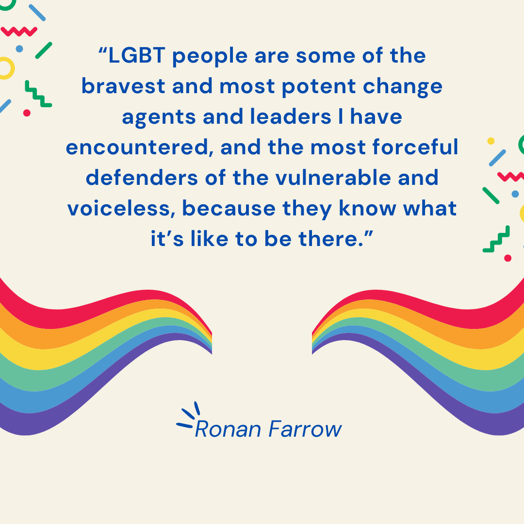 “LGBT people are some of the bravest and most potent change agents and leaders I have encountered, and the most forceful defenders of the vulnerable and voiceless, because they know what it’s like to be there.” – Ronan Farrow