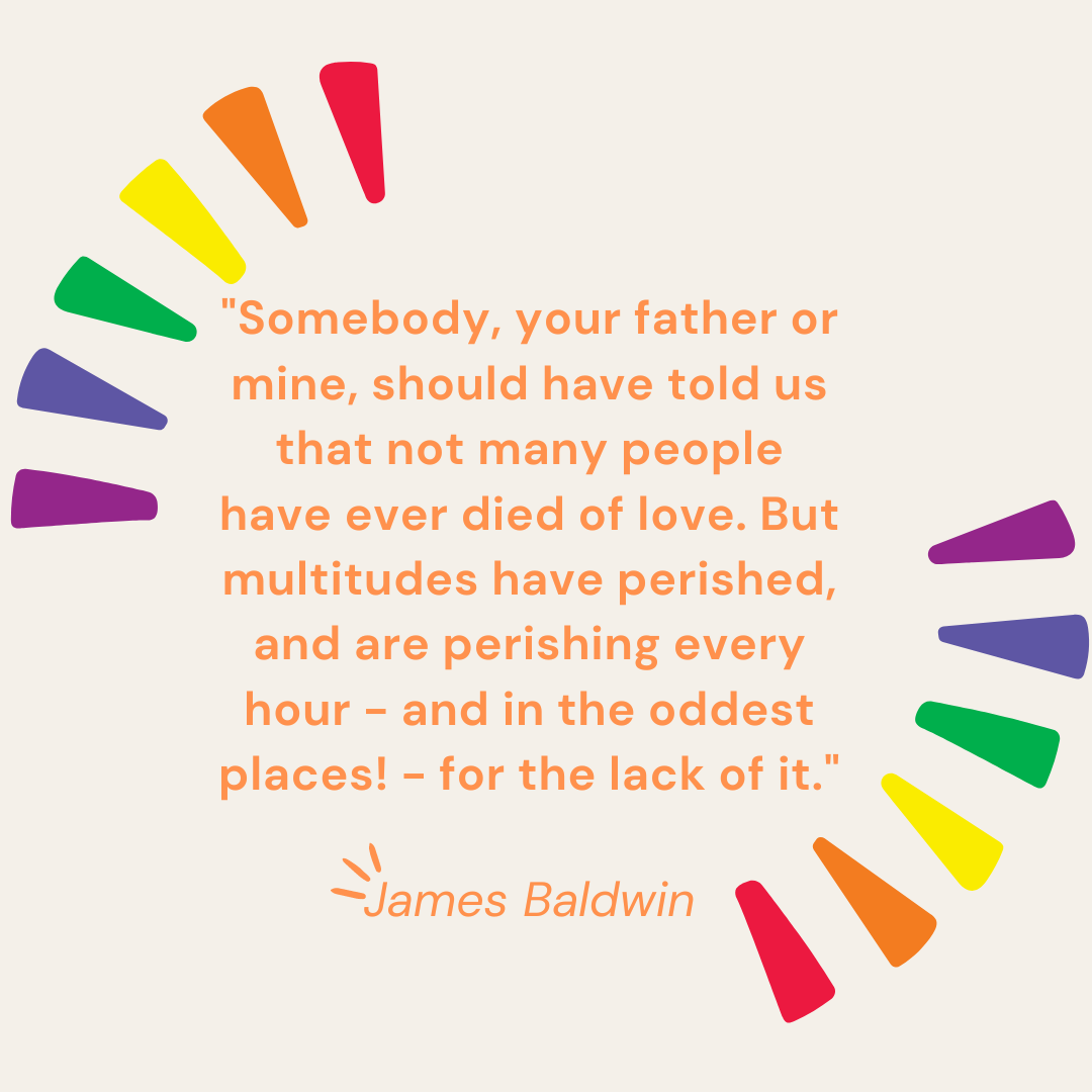 "Somebody, your father or mine, should have told us that not many people have ever died of love. But multitudes have perished, and are perishing every hour - and in the oddest places! - for the lack of it." - James Baldwin