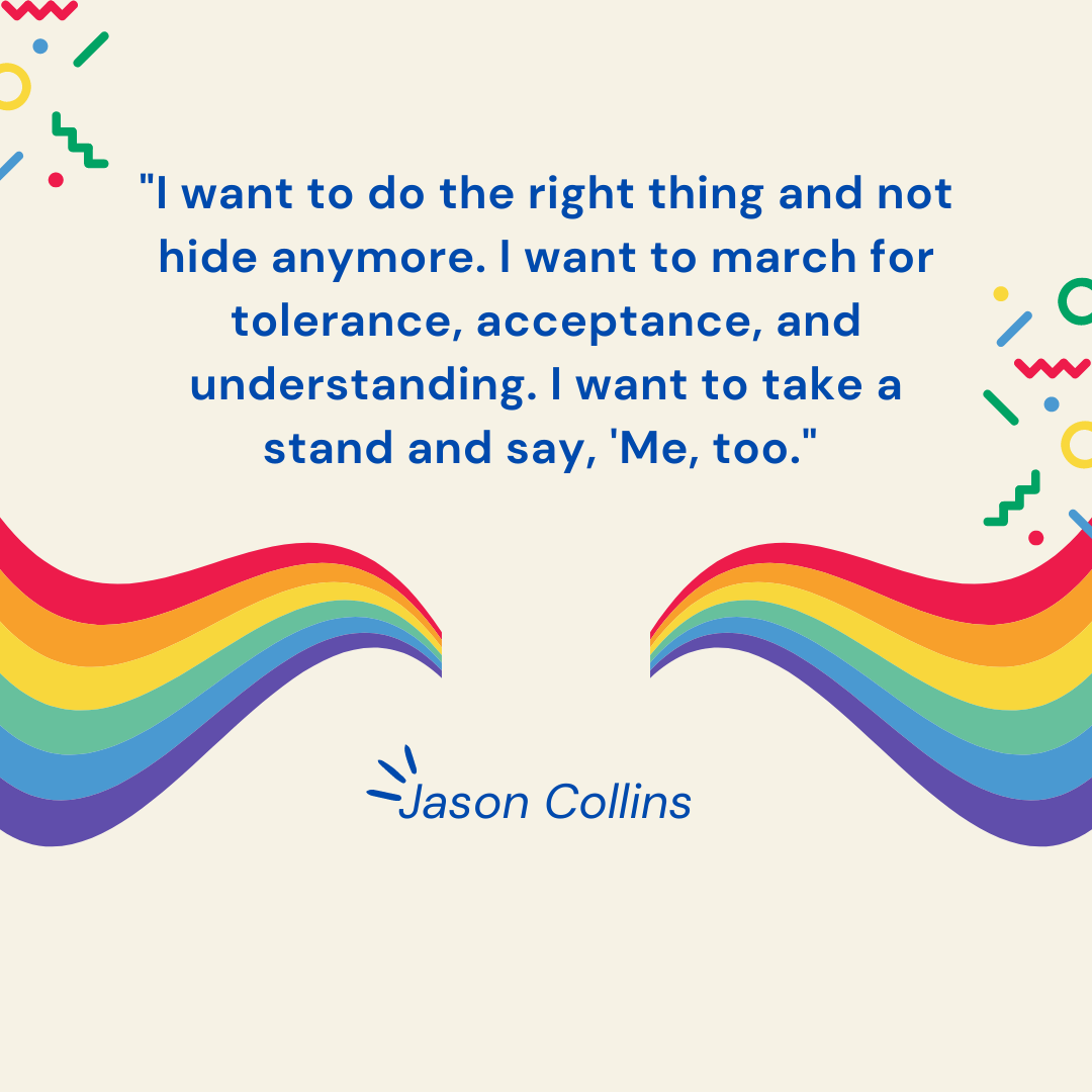 "I want to do the right thing and not hide anymore. I want to march for tolerance, acceptance, and understanding. I want to take a stand and say, 'Me, too." -Jason Collins