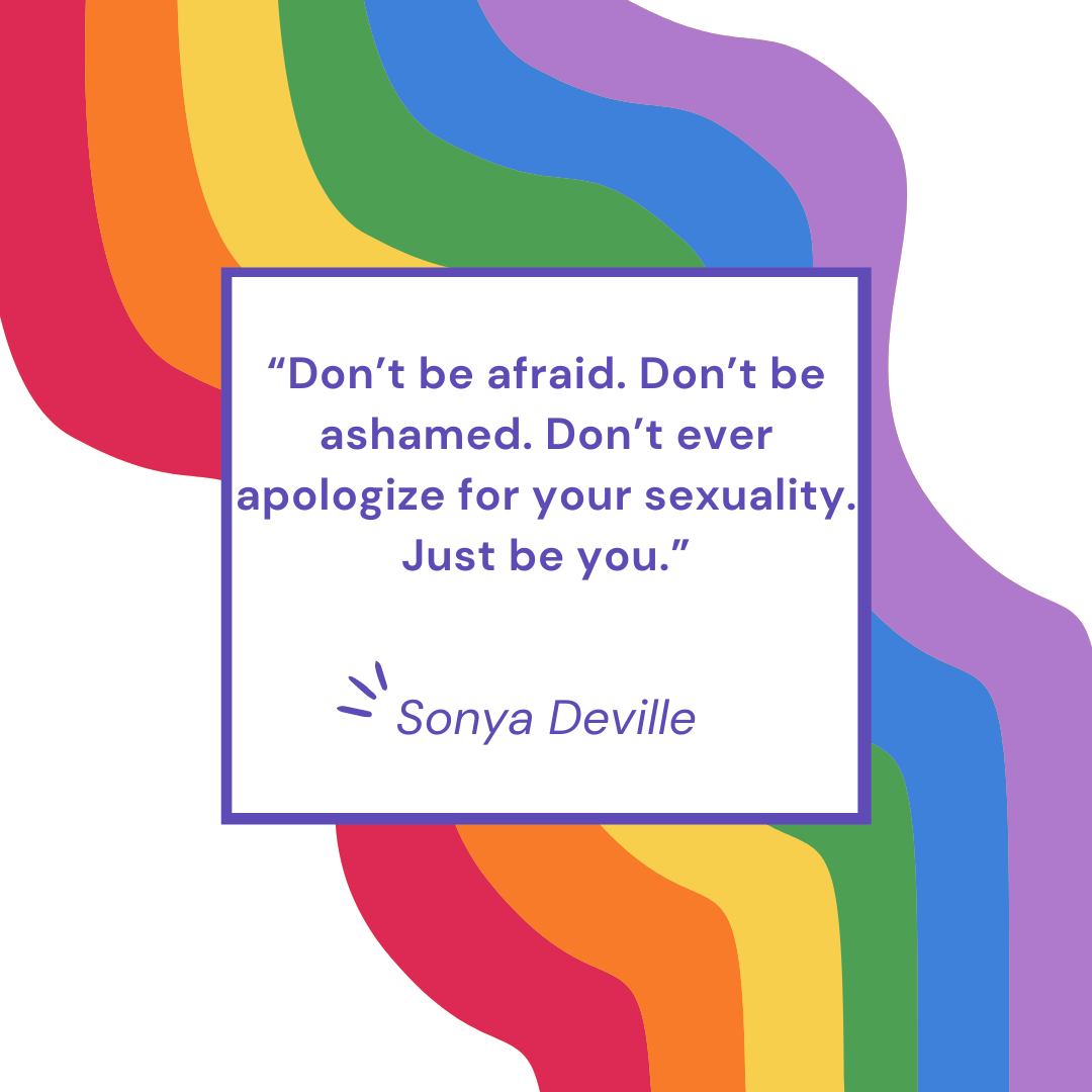 “Don’t be afraid. Don’t be ashamed. Don’t ever apologize for your sexuality. Just be you.” – Sonya Deville