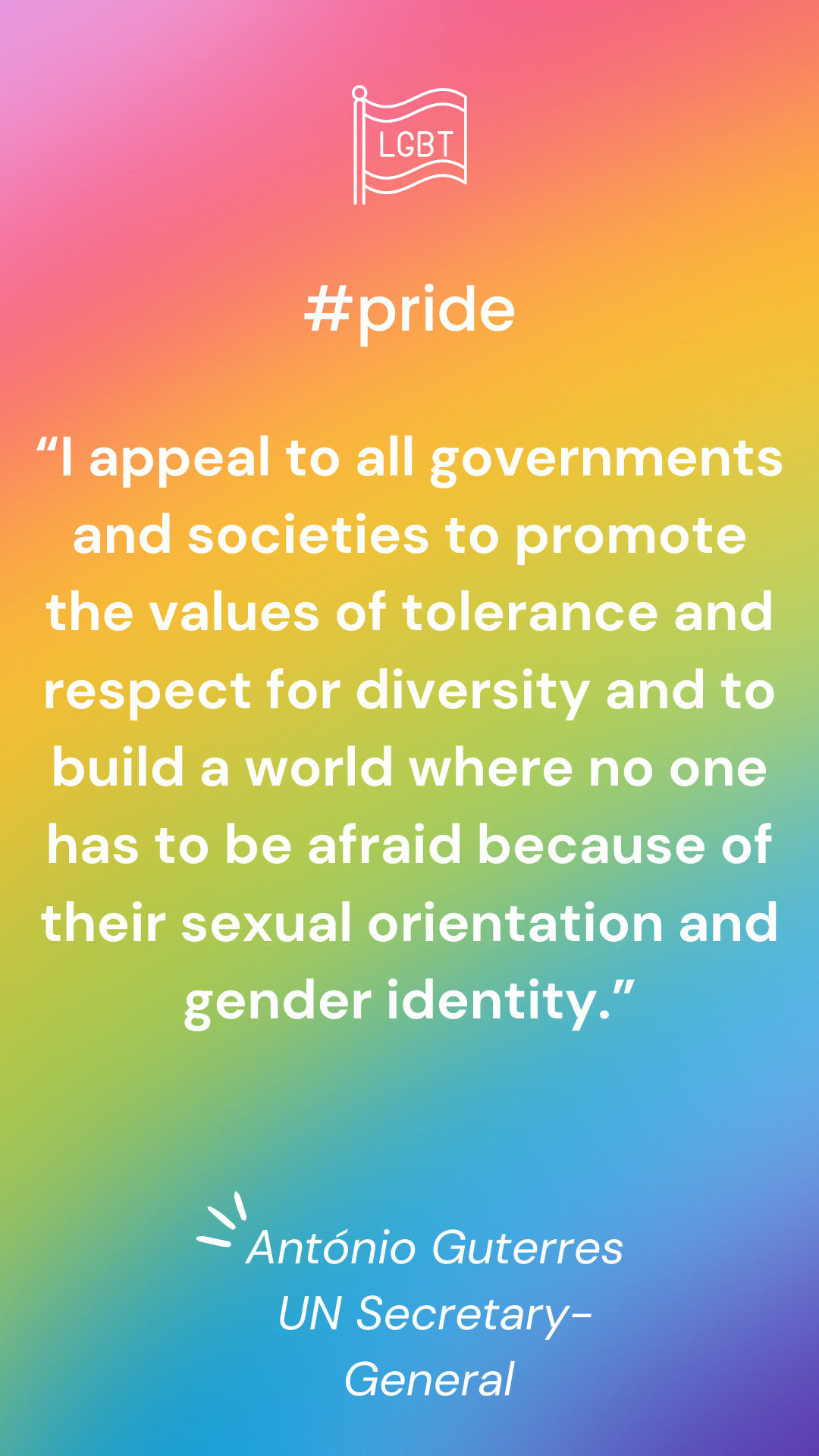 “I appeal to all governments and societies to promote the values of tolerance and respect for diversity and to build a world where no one has to be afraid because of their sexual orientation and gender identity.” – UN Secretary-General António Guterres
