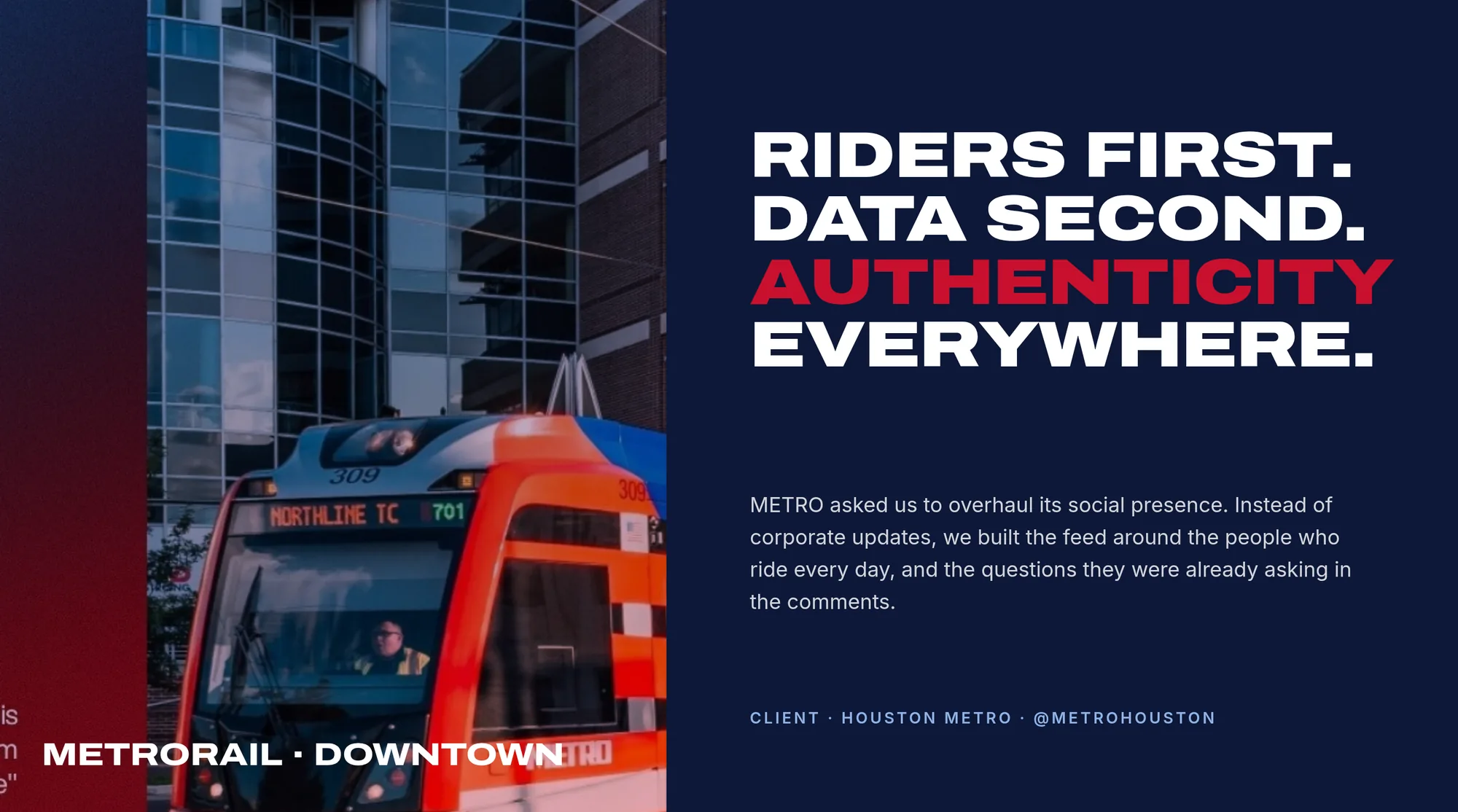 METRORail · Downtown Riders first. Data second. Authenticity everywhere. METRO asked us to overhaul its social presence. Instead of corporate updates, we built the feed around the people who ride every day, and the questions they were already asking in the comments. Client · Houston METRO · @metrohouston