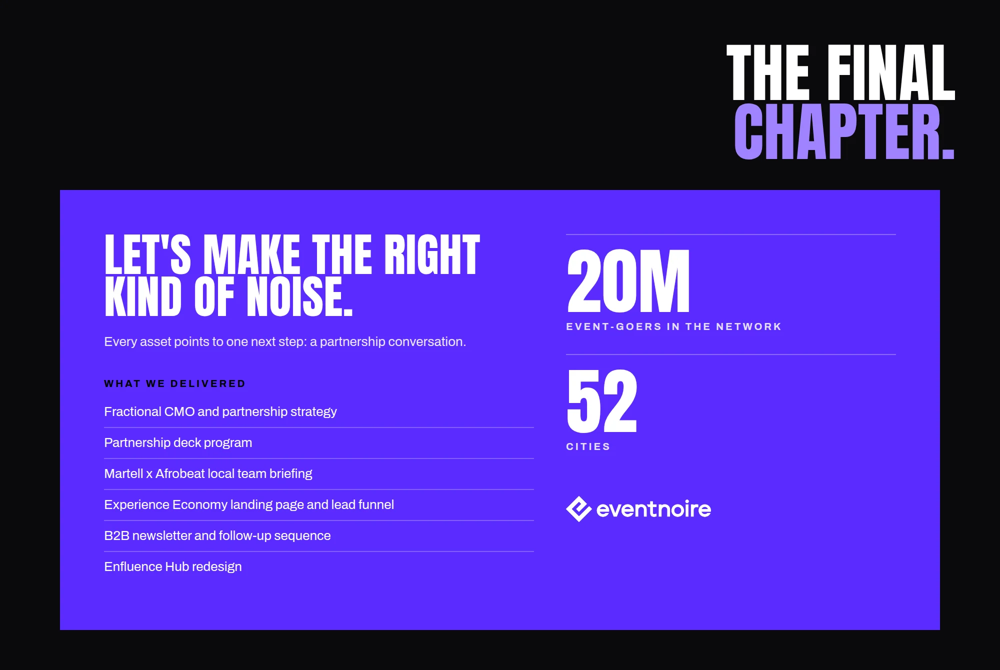 THE FINAL CHAPTER. LET'S MAKE THE RIGHT KIND OF NOISE. Every asset points to one next step: a partnership conversation. WHAT WE DELIVERED Fractional CMO and partnership strategy Partnership deck program Martell x Afrobeat local team briefing Experience Economy landing page and lead funnel B2B newsletter and follow-up sequence Enfluence Hub redesign 20M EVENT-GOERS IN THE NETWORK 52 CITIES