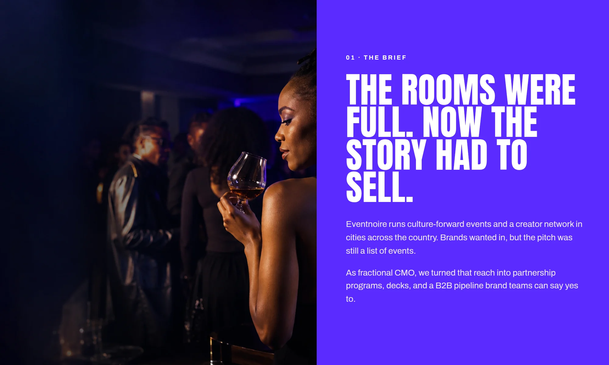 01 · THE BRIEF THE ROOMS WERE FULL. NOW THE STORY HAD TO SELL. Eventnoire runs culture-forward events and a creator network in cities across the country. Brands wanted in, but the pitch was still a list of events. As fractional CMO, we turned that reach into partnership programs, decks, and a B2B pipeline brand teams can say yes to.