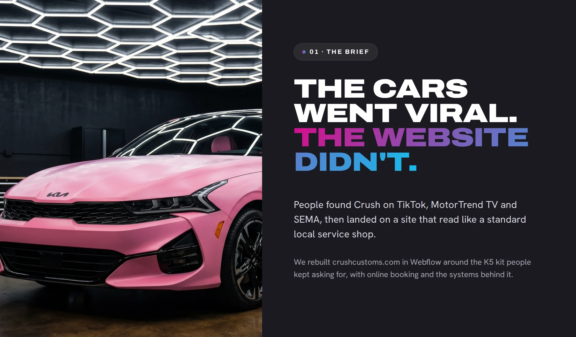 01 · The brief The cars went viral. The website didn't. People found Crush on TikTok, MotorTrend TV and SEMA, then landed on a site that read like a standard local service shop. We rebuilt crushcustoms.com in Webflow around the K5 kit people kept asking for, with online booking and the systems behind it.